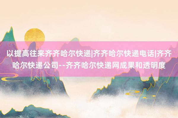 以提高往来齐齐哈尔快递|齐齐哈尔快递电话|齐齐哈尔快递公司--齐齐哈尔快递网成果和透明度
