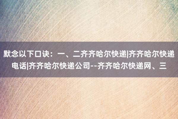 默念以下口诀：一、二齐齐哈尔快递|齐齐哈尔快递电话|齐齐哈尔快递公司--齐齐哈尔快递网、三